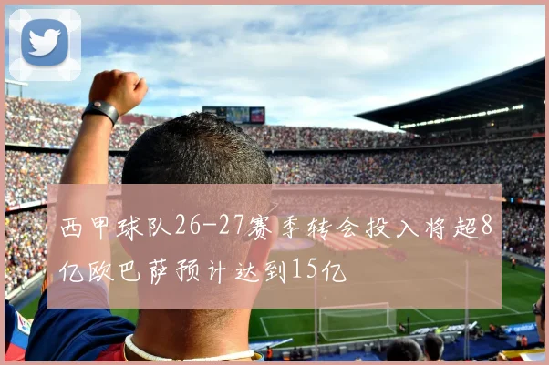 西甲球队26-27赛季转会投入将超8亿欧巴萨预计达到15亿