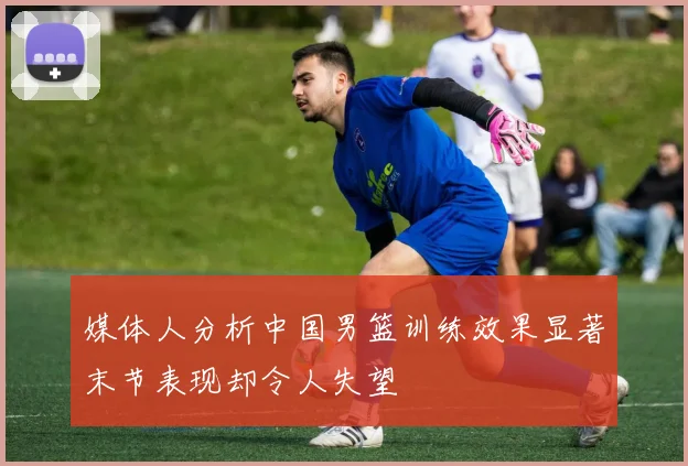 媒体人分析中国男篮训练效果显著末节表现却令人失望