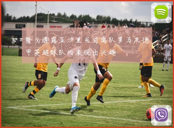 隆戈透露亚沙里或将离队罗马及德甲英超球队均表现出兴趣
