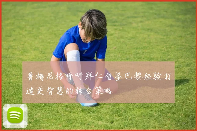 鲁梅尼格呼吁拜仁借鉴巴黎经验打造更智慧的转会策略