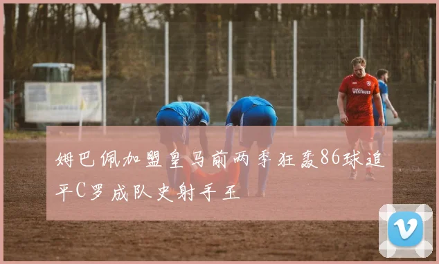 姆巴佩加盟皇马前两季狂轰86球追平C罗成队史射手王