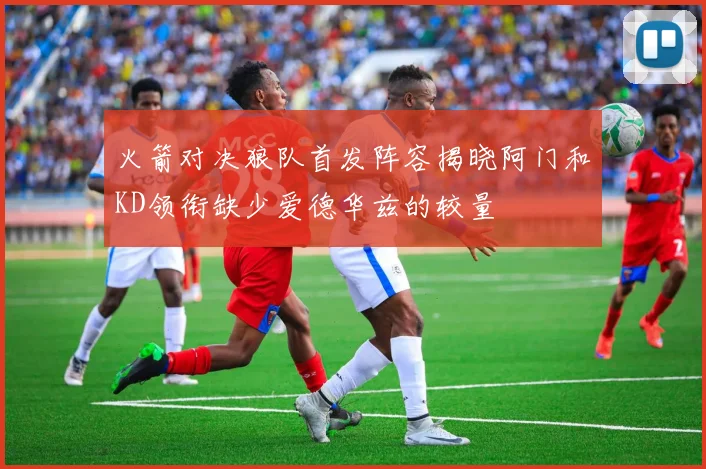 火箭对决狼队首发阵容揭晓阿门和KD领衔缺少爱德华兹的较量