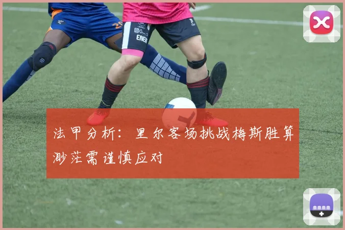 法甲分析：里尔客场挑战梅斯胜算渺茫需谨慎应对