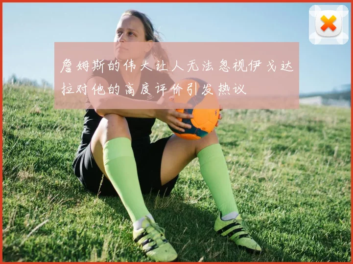 詹姆斯的伟大让人无法忽视伊戈达拉对他的高度评价引发热议