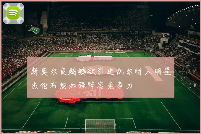 新奥尔良鹈鹕欲引进凯尔特人明星杰伦布朗加强阵容竞争力