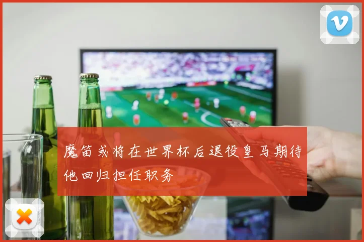 魔笛或将在世界杯后退役皇马期待他回归担任职务