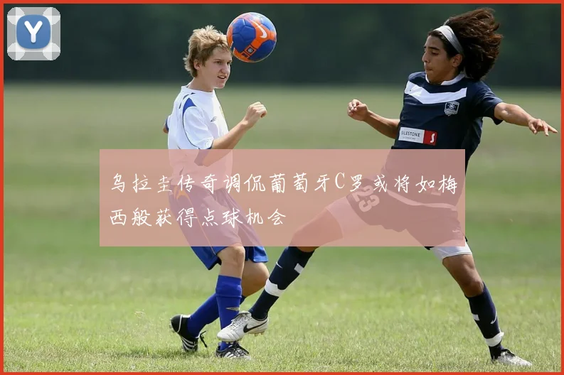 乌拉圭传奇调侃葡萄牙C罗或将如梅西般获得点球机会