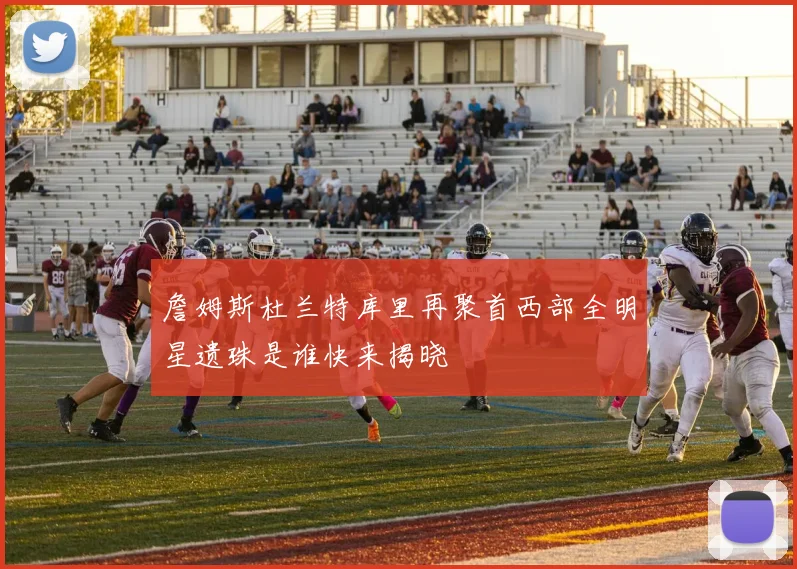 詹姆斯杜兰特库里再聚首西部全明星遗珠是谁快来揭晓