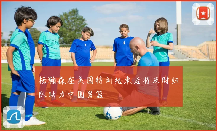 杨瀚森在美国特训结束后将及时归队助力中国男篮