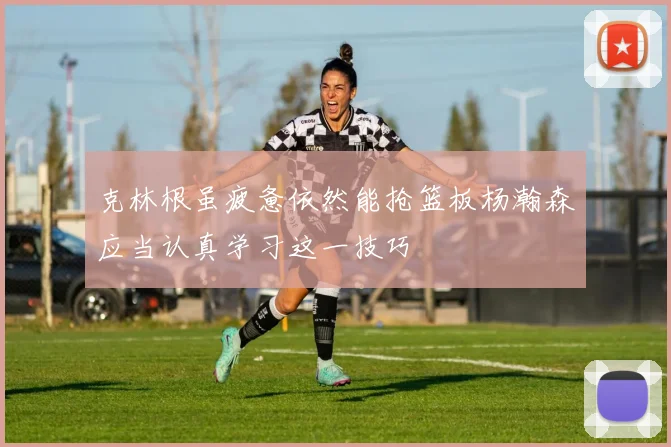 克林根虽疲惫依然能抢篮板杨瀚森应当认真学习这一技巧