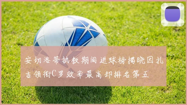 安切洛蒂执教期间进球榜揭晓因扎吉领衔C罗效率最高却排名第五