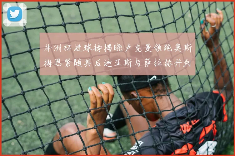 非洲杯进球榜揭晓卢克曼领跑奥斯梅恩紧随其后迪亚斯与萨拉赫并列第三