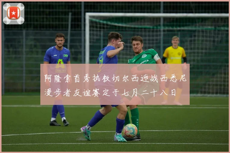 阿隆索首秀执教切尔西迎战西悉尼漫步者友谊赛定于七月二十八日