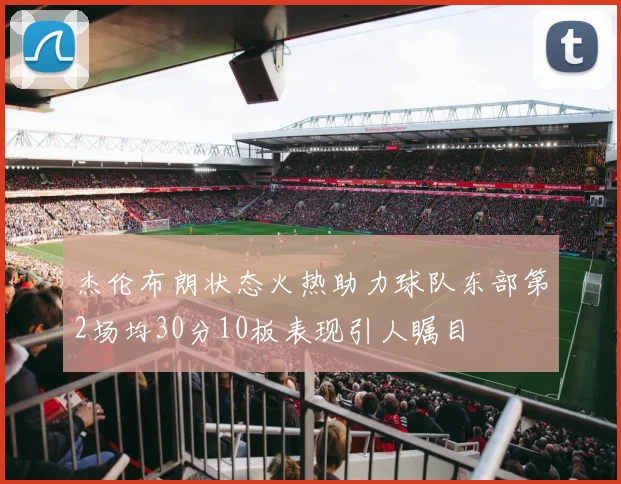 杰伦布朗状态火热助力球队东部第2场均30分10板表现引人瞩目