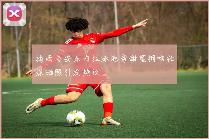 梅西与安东内拉泳池旁甜蜜拥吻社媒晒照引发热议
